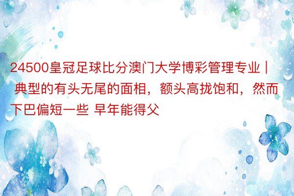 24500皇冠足球比分澳门大学博彩管理专业 | 典型的有头无尾的面相，额头高拢饱和，然而下巴偏短一些 早年能得父