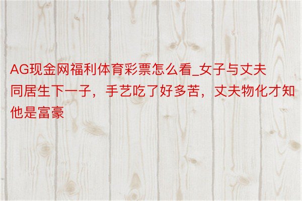 AG现金网福利体育彩票怎么看_女子与丈夫同居生下一子，手艺吃了好多苦，丈夫物化才知他是富豪
