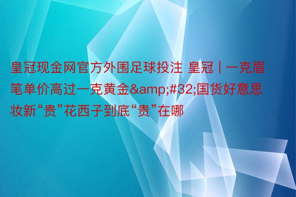 皇冠现金网官方外围足球投注 皇冠 | 一克眉笔单价高过一克黄金&#32;国货好意思妆新“贵”花西子到底“贵”在哪