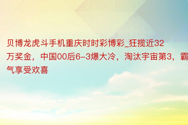 贝博龙虎斗手机重庆时时彩博彩_狂揽近32万奖金，中国00后6-3爆大冷，淘汰宇宙第3，霸气享受欢喜