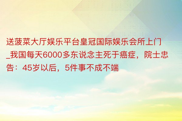 送菠菜大厅娱乐平台皇冠国际娱乐会所上门_我国每天6000多东说念主死于癌症，院士忠告：45岁以后，5件事不成不端