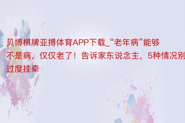 贝博棋牌亚搏体育APP下载_“老年病”能够不是病，仅仅老了！告诉家东说念主，5种情况别过度挂牵