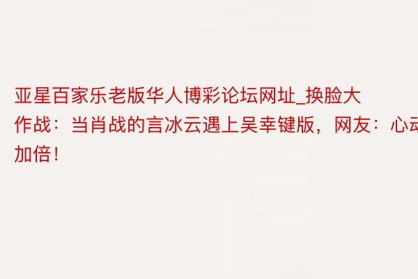 亚星百家乐老版华人博彩论坛网址_换脸大作战：当肖战的言冰云遇上吴幸键版，网友：心动加倍！