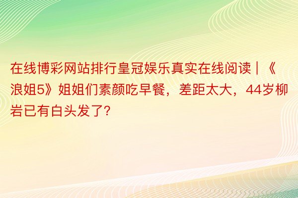 在线博彩网站排行皇冠娱乐真实在线阅读 | 《浪姐5》姐姐们素颜吃早餐，差距太大，44岁柳岩已有白头发了？