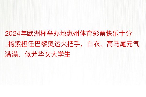2024年欧洲杯举办地惠州体育彩票快乐十分_杨紫担任巴黎奥运火把手，白衣、高马尾元气满满，似芳华女大学生