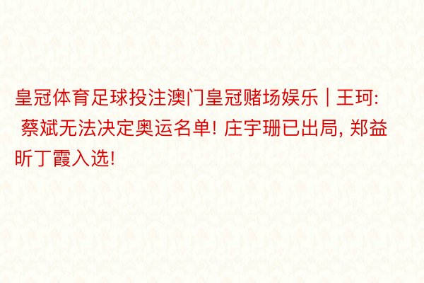 皇冠体育足球投注澳门皇冠赌场娱乐 | 王珂: 蔡斌无法决定奥运名单! 庄宇珊已出局, 郑益昕丁霞入选!