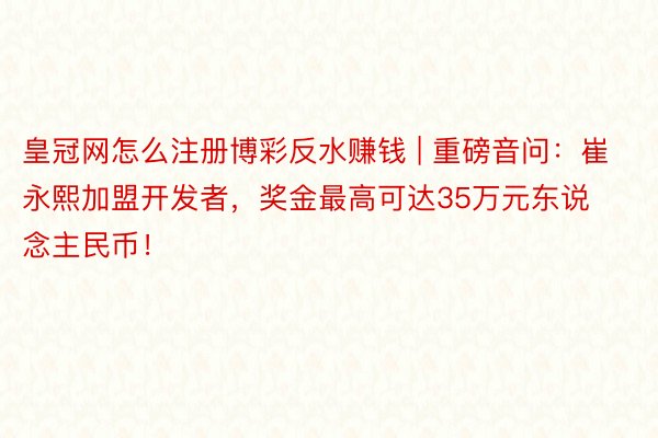 皇冠网怎么注册博彩反水赚钱 | 重磅音问：崔永熙加盟开发者，奖金最高可达35万元东说念主民币！