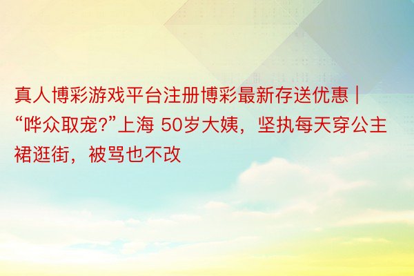 真人博彩游戏平台注册博彩最新存送优惠 | “哗众取宠?”上海 50岁大姨，坚执每天穿公主裙逛街，被骂也不改