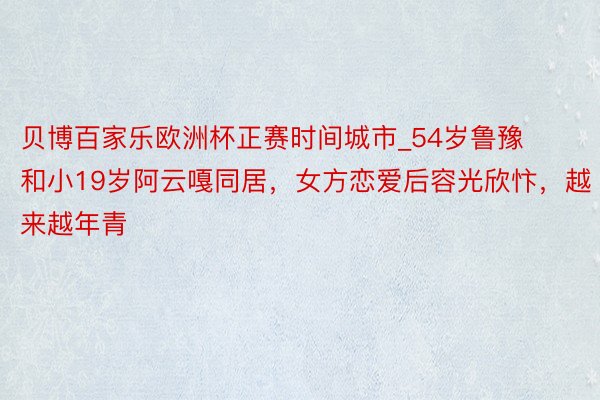 贝博百家乐欧洲杯正赛时间城市_54岁鲁豫和小19岁阿云嘎同居，女方恋爱后容光欣忭，越来越年青
