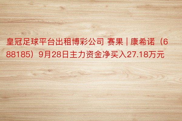 皇冠足球平台出租博彩公司 赛果 | 康希诺（688185）9月28日主力资金净买入27.18万元